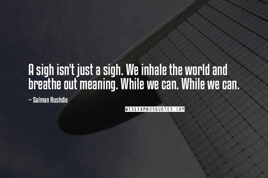 Salman Rushdie Quotes: A sigh isn't just a sigh. We inhale the world and breathe out meaning. While we can. While we can.