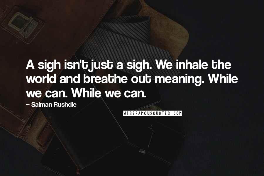 Salman Rushdie Quotes: A sigh isn't just a sigh. We inhale the world and breathe out meaning. While we can. While we can.