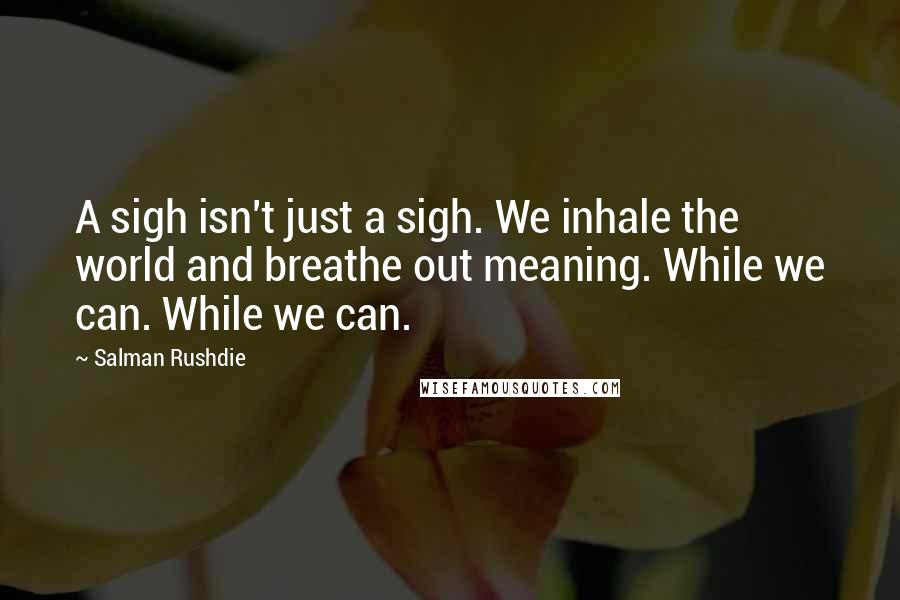 Salman Rushdie Quotes: A sigh isn't just a sigh. We inhale the world and breathe out meaning. While we can. While we can.