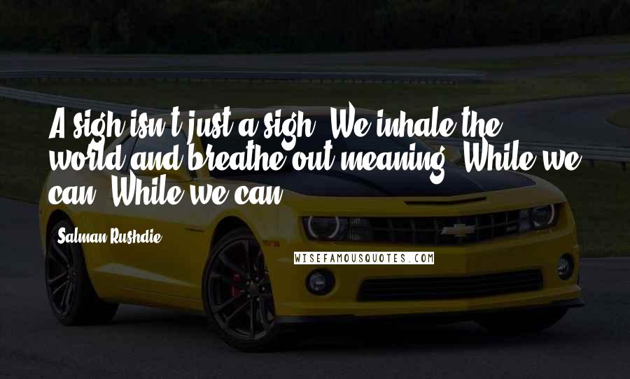 Salman Rushdie Quotes: A sigh isn't just a sigh. We inhale the world and breathe out meaning. While we can. While we can.