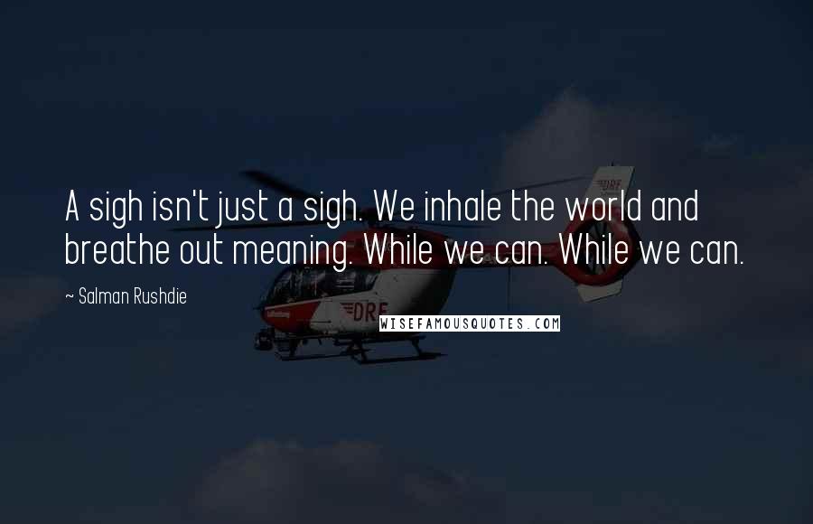 Salman Rushdie Quotes: A sigh isn't just a sigh. We inhale the world and breathe out meaning. While we can. While we can.