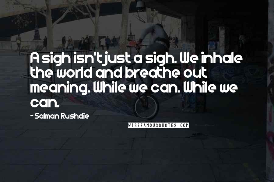 Salman Rushdie Quotes: A sigh isn't just a sigh. We inhale the world and breathe out meaning. While we can. While we can.