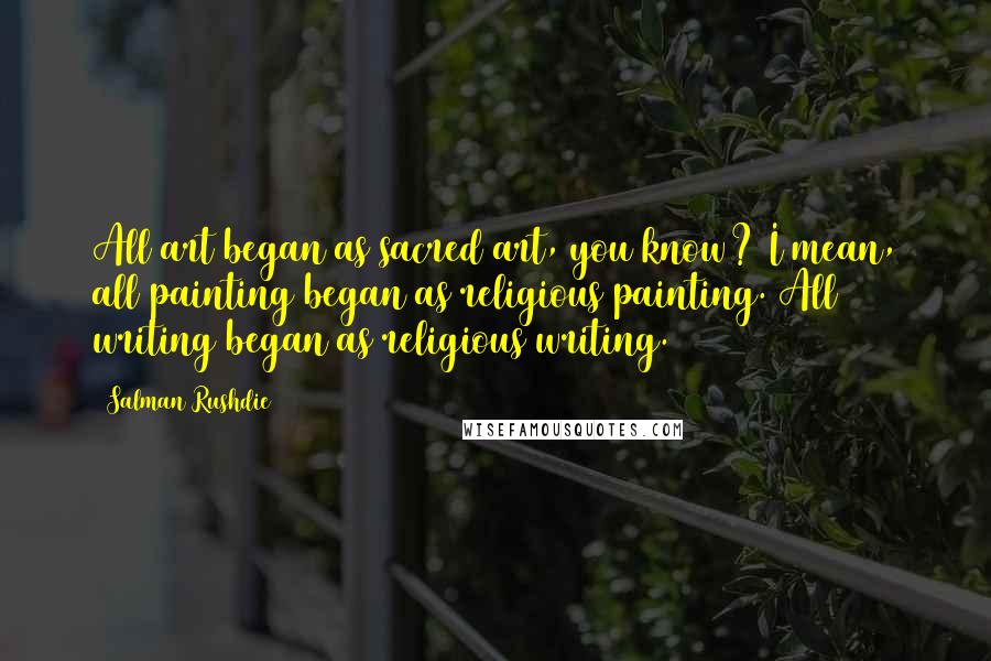 Salman Rushdie Quotes: All art began as sacred art, you know? I mean, all painting began as religious painting. All writing began as religious writing.