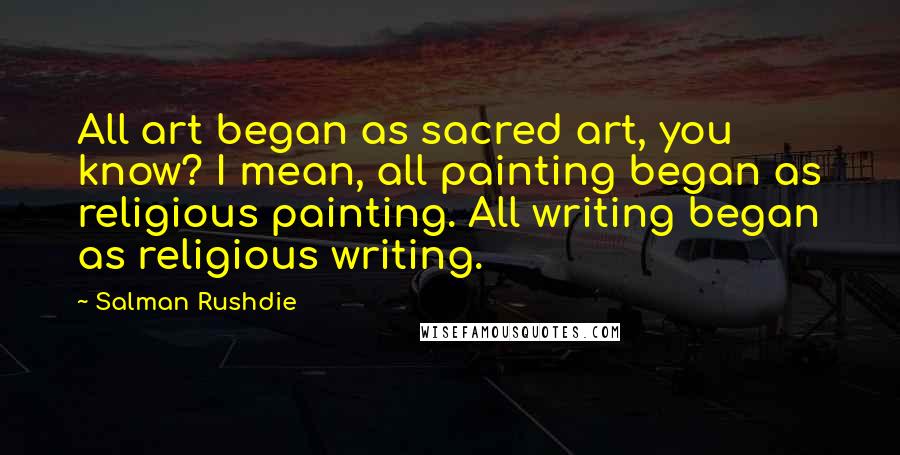 Salman Rushdie Quotes: All art began as sacred art, you know? I mean, all painting began as religious painting. All writing began as religious writing.