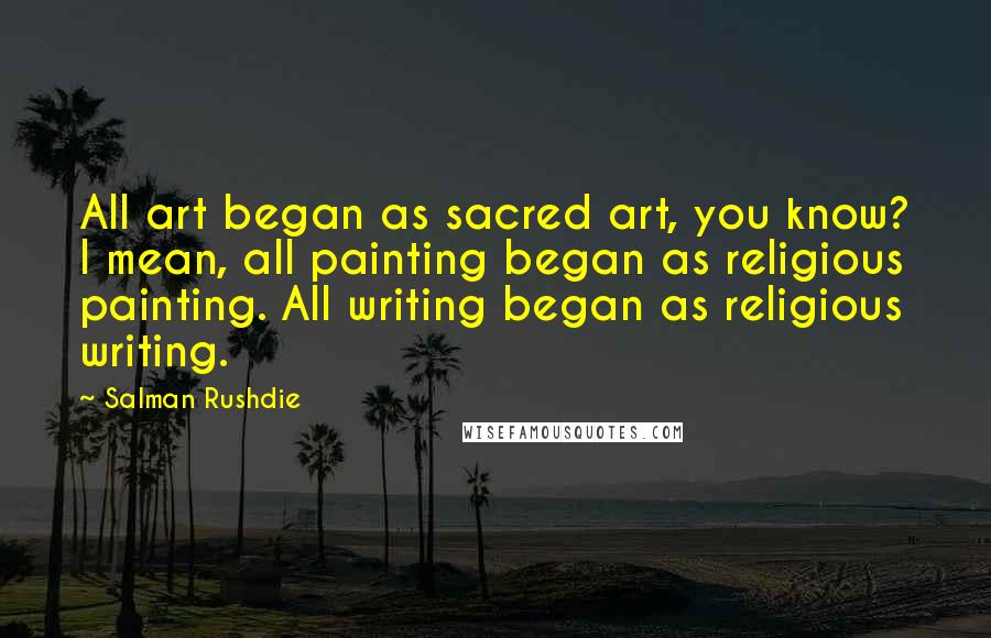 Salman Rushdie Quotes: All art began as sacred art, you know? I mean, all painting began as religious painting. All writing began as religious writing.