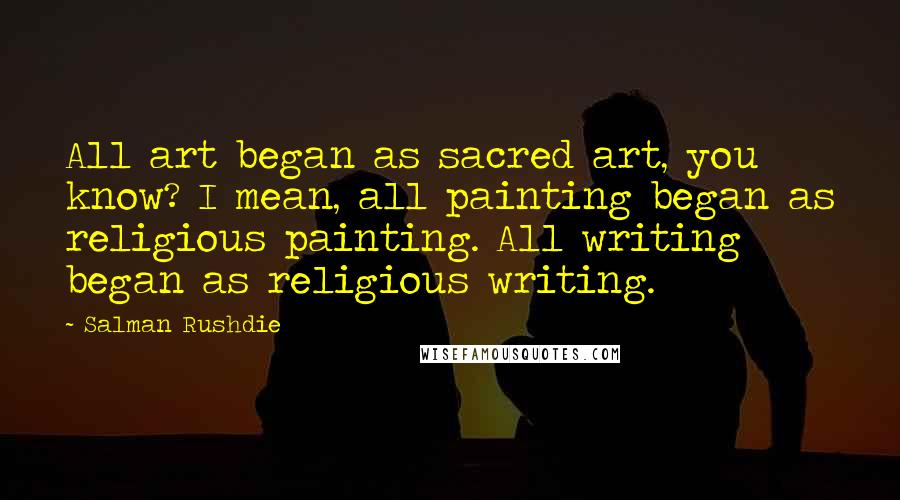 Salman Rushdie Quotes: All art began as sacred art, you know? I mean, all painting began as religious painting. All writing began as religious writing.