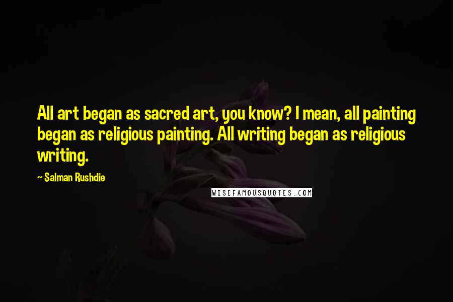 Salman Rushdie Quotes: All art began as sacred art, you know? I mean, all painting began as religious painting. All writing began as religious writing.