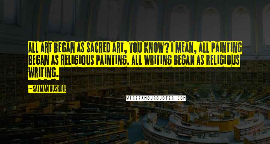 Salman Rushdie Quotes: All art began as sacred art, you know? I mean, all painting began as religious painting. All writing began as religious writing.