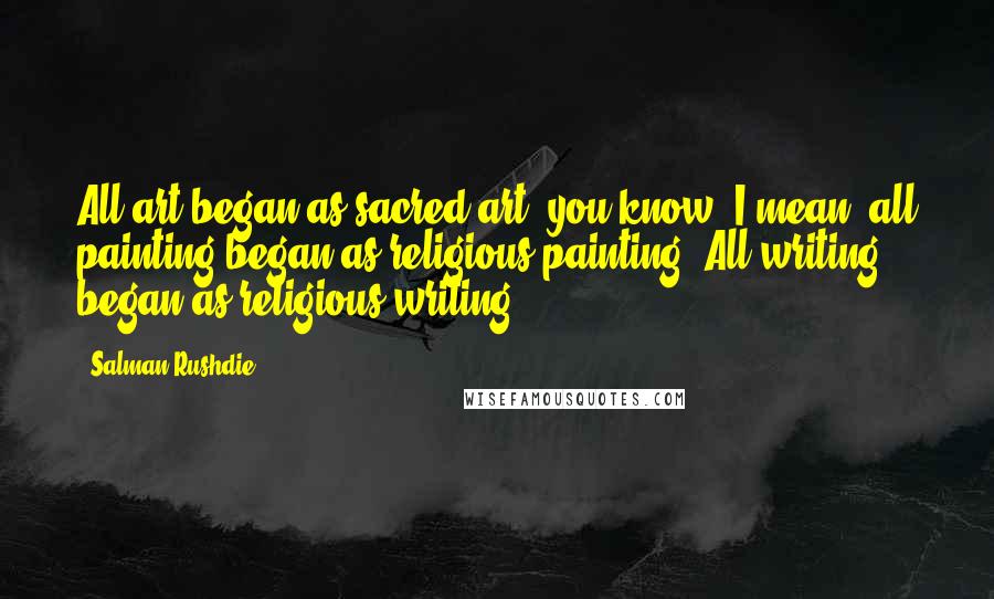 Salman Rushdie Quotes: All art began as sacred art, you know? I mean, all painting began as religious painting. All writing began as religious writing.