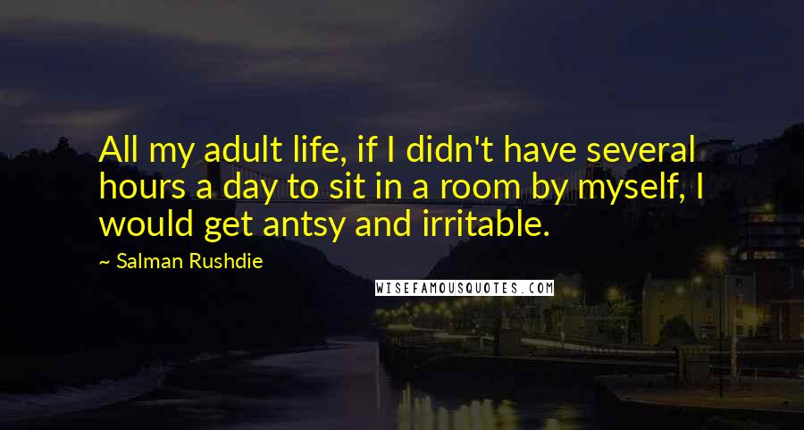 Salman Rushdie Quotes: All my adult life, if I didn't have several hours a day to sit in a room by myself, I would get antsy and irritable.