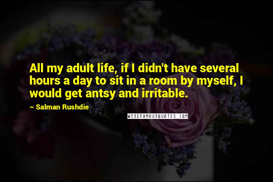 Salman Rushdie Quotes: All my adult life, if I didn't have several hours a day to sit in a room by myself, I would get antsy and irritable.