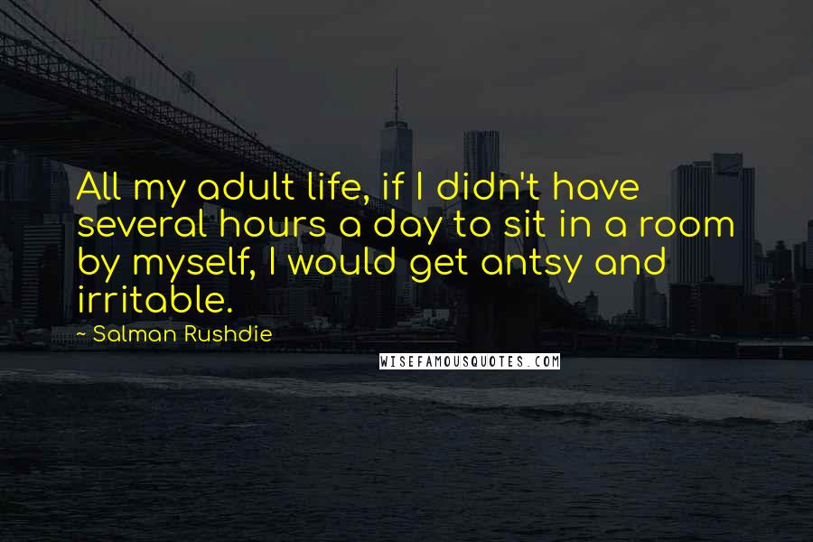 Salman Rushdie Quotes: All my adult life, if I didn't have several hours a day to sit in a room by myself, I would get antsy and irritable.