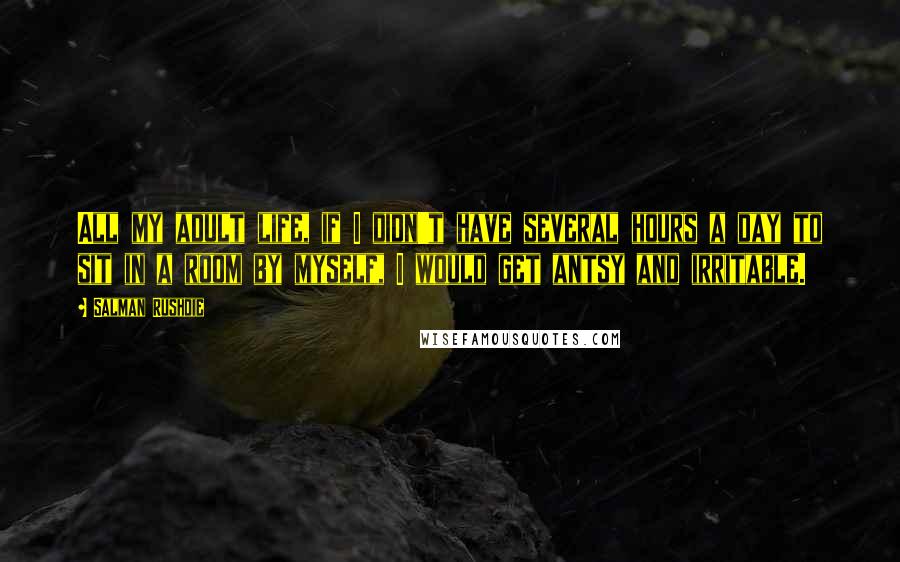 Salman Rushdie Quotes: All my adult life, if I didn't have several hours a day to sit in a room by myself, I would get antsy and irritable.