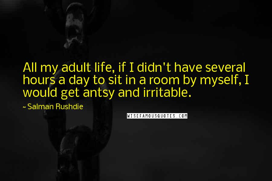 Salman Rushdie Quotes: All my adult life, if I didn't have several hours a day to sit in a room by myself, I would get antsy and irritable.