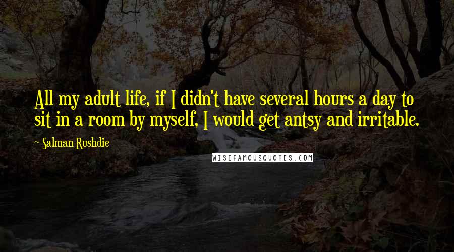 Salman Rushdie Quotes: All my adult life, if I didn't have several hours a day to sit in a room by myself, I would get antsy and irritable.