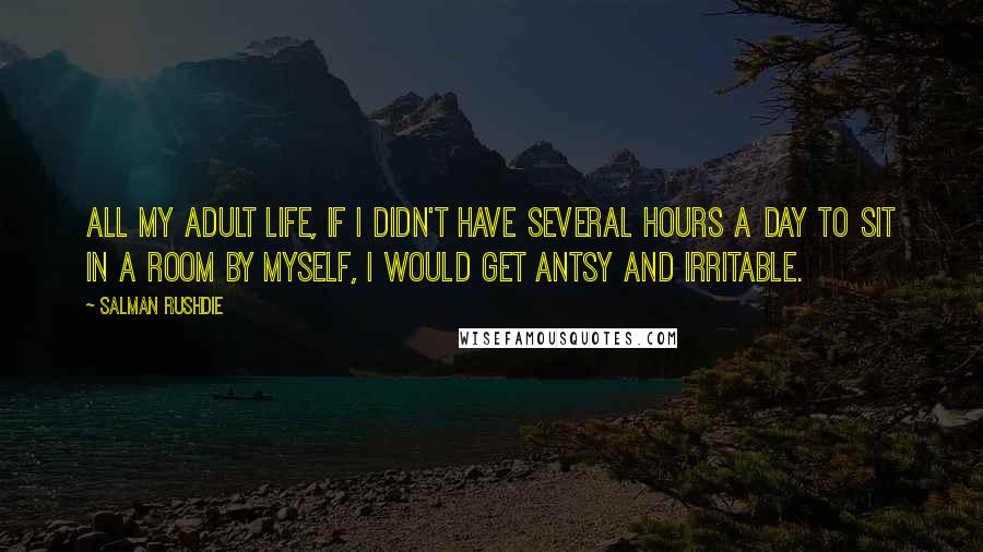Salman Rushdie Quotes: All my adult life, if I didn't have several hours a day to sit in a room by myself, I would get antsy and irritable.