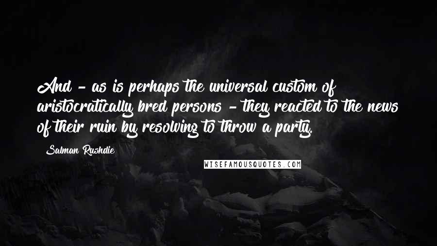 Salman Rushdie Quotes: And - as is perhaps the universal custom of aristocratically bred persons - they reacted to the news of their ruin by resolving to throw a party.