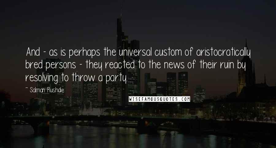 Salman Rushdie Quotes: And - as is perhaps the universal custom of aristocratically bred persons - they reacted to the news of their ruin by resolving to throw a party.