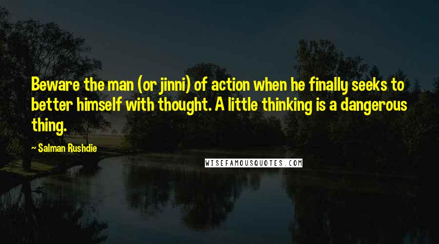 Salman Rushdie Quotes: Beware the man (or jinni) of action when he finally seeks to better himself with thought. A little thinking is a dangerous thing.