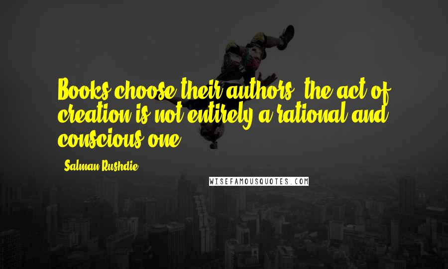 Salman Rushdie Quotes: Books choose their authors; the act of creation is not entirely a rational and conscious one.