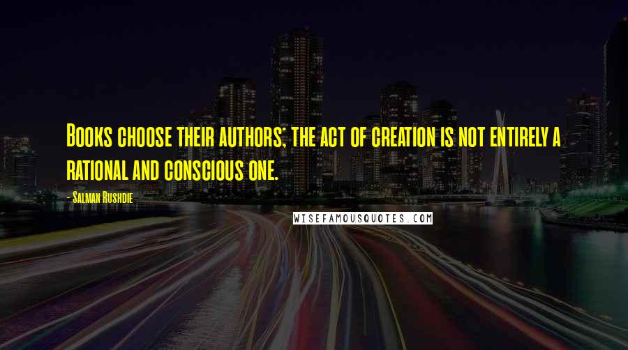 Salman Rushdie Quotes: Books choose their authors; the act of creation is not entirely a rational and conscious one.