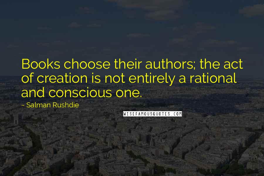 Salman Rushdie Quotes: Books choose their authors; the act of creation is not entirely a rational and conscious one.