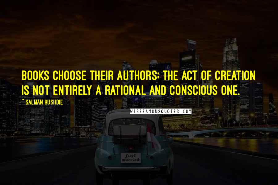 Salman Rushdie Quotes: Books choose their authors; the act of creation is not entirely a rational and conscious one.