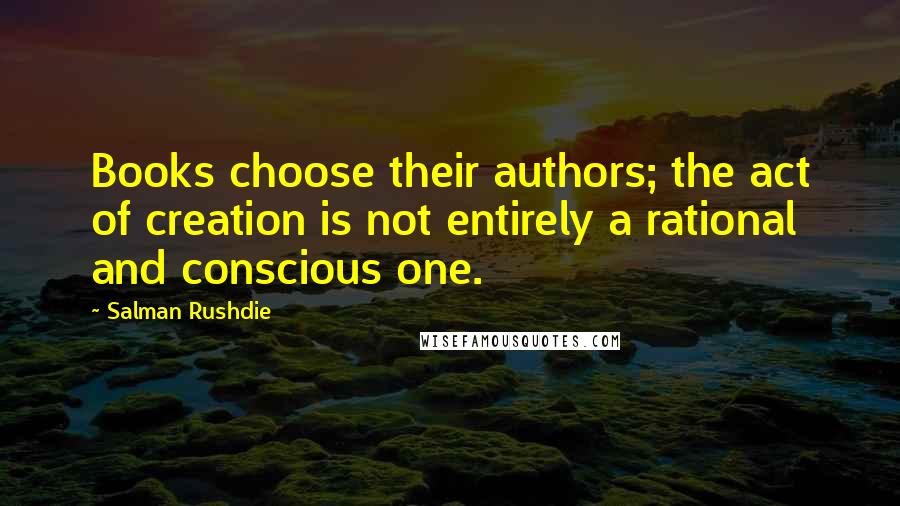 Salman Rushdie Quotes: Books choose their authors; the act of creation is not entirely a rational and conscious one.