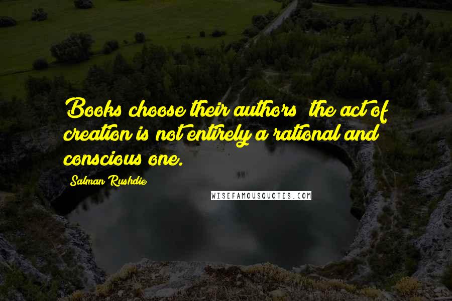 Salman Rushdie Quotes: Books choose their authors; the act of creation is not entirely a rational and conscious one.