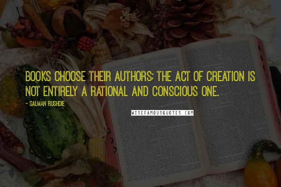 Salman Rushdie Quotes: Books choose their authors; the act of creation is not entirely a rational and conscious one.