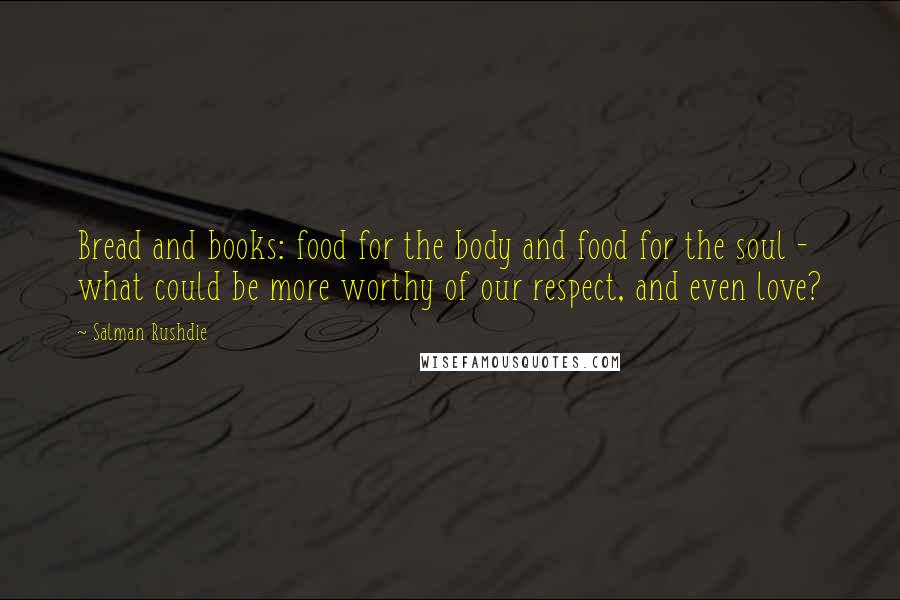 Salman Rushdie Quotes: Bread and books: food for the body and food for the soul - what could be more worthy of our respect, and even love?