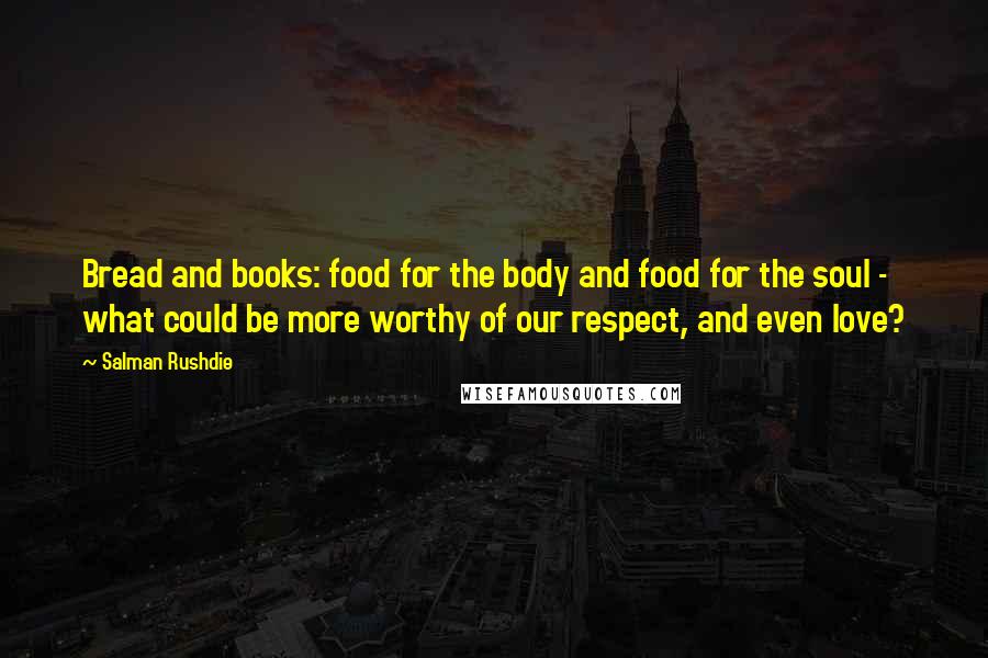 Salman Rushdie Quotes: Bread and books: food for the body and food for the soul - what could be more worthy of our respect, and even love?