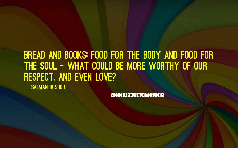 Salman Rushdie Quotes: Bread and books: food for the body and food for the soul - what could be more worthy of our respect, and even love?