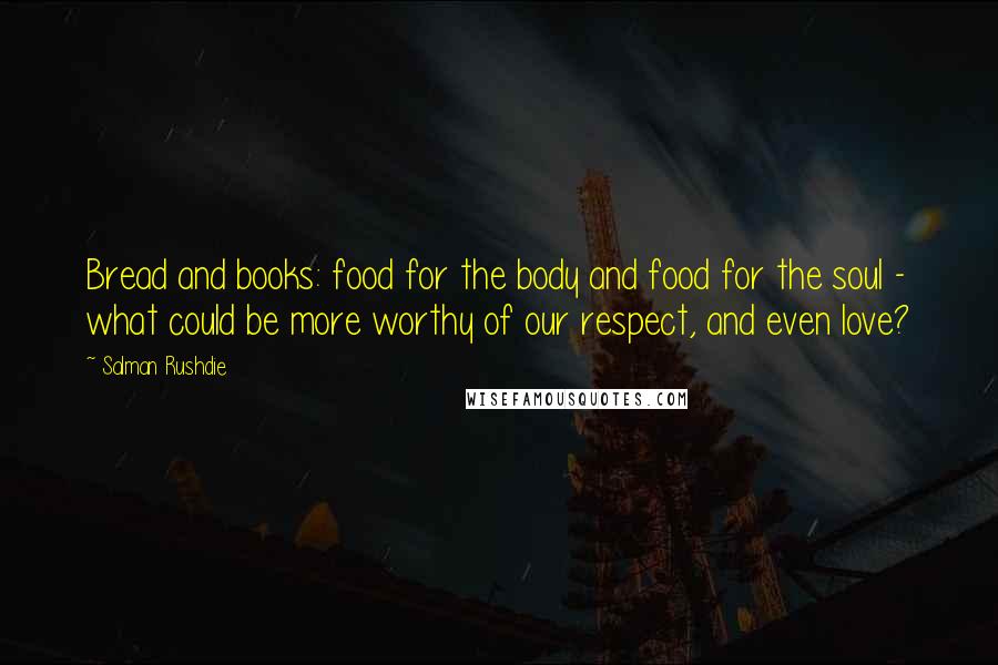 Salman Rushdie Quotes: Bread and books: food for the body and food for the soul - what could be more worthy of our respect, and even love?