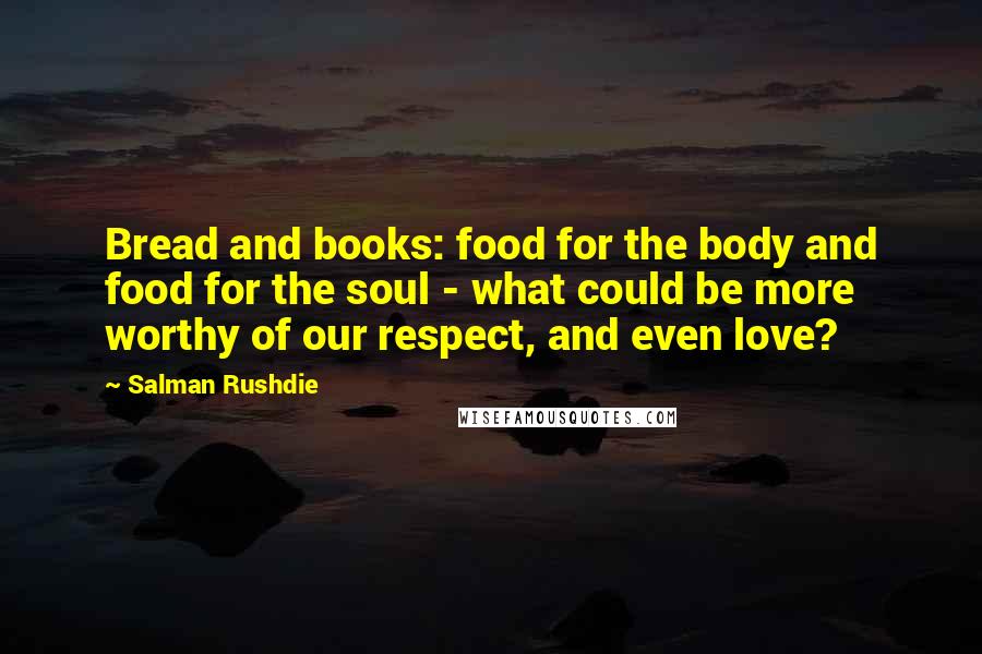 Salman Rushdie Quotes: Bread and books: food for the body and food for the soul - what could be more worthy of our respect, and even love?