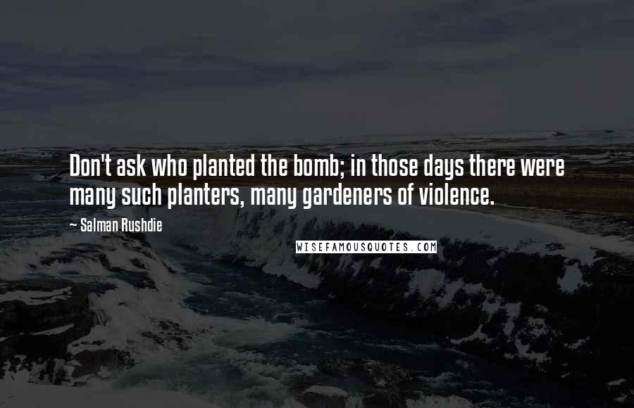 Salman Rushdie Quotes: Don't ask who planted the bomb; in those days there were many such planters, many gardeners of violence.