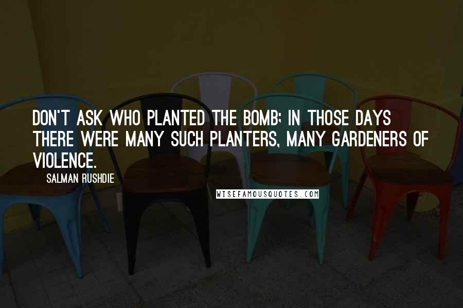 Salman Rushdie Quotes: Don't ask who planted the bomb; in those days there were many such planters, many gardeners of violence.