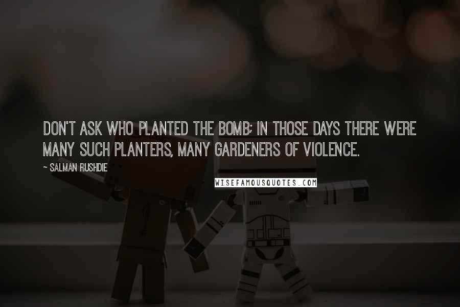Salman Rushdie Quotes: Don't ask who planted the bomb; in those days there were many such planters, many gardeners of violence.