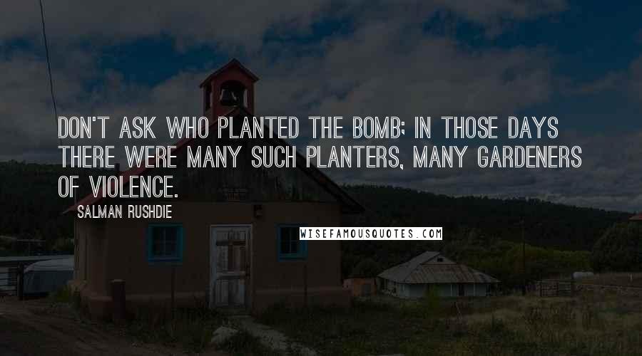 Salman Rushdie Quotes: Don't ask who planted the bomb; in those days there were many such planters, many gardeners of violence.