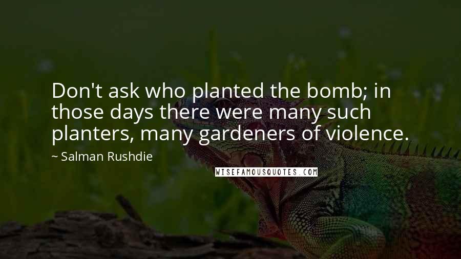 Salman Rushdie Quotes: Don't ask who planted the bomb; in those days there were many such planters, many gardeners of violence.