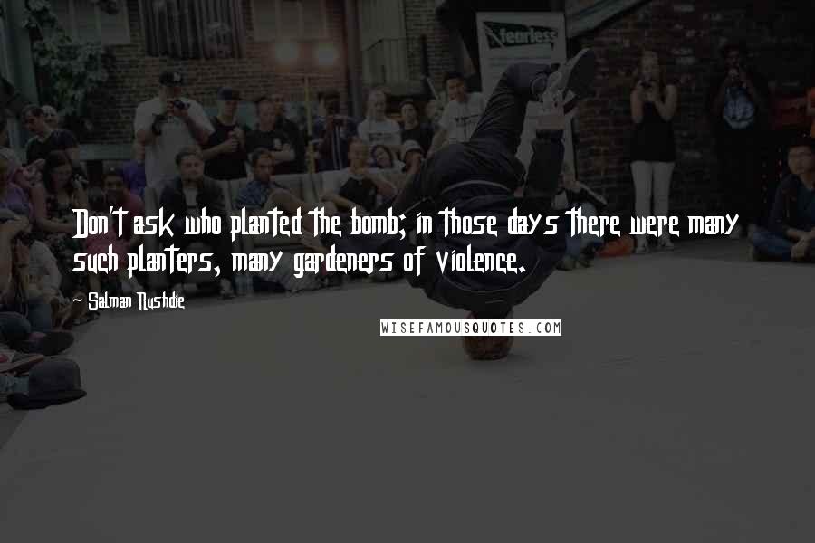 Salman Rushdie Quotes: Don't ask who planted the bomb; in those days there were many such planters, many gardeners of violence.
