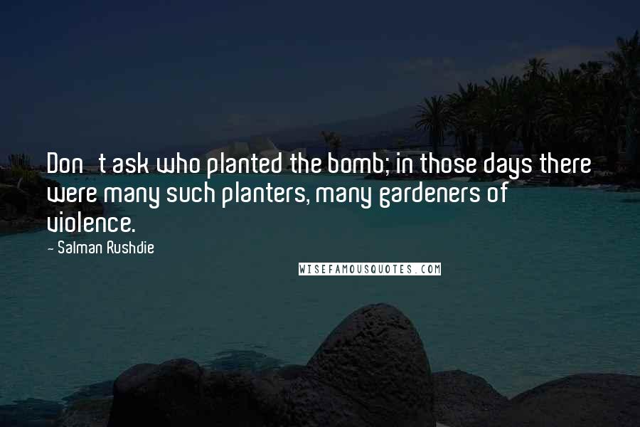 Salman Rushdie Quotes: Don't ask who planted the bomb; in those days there were many such planters, many gardeners of violence.