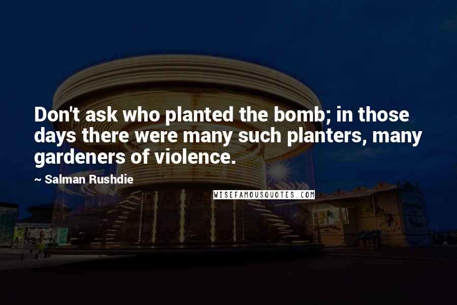 Salman Rushdie Quotes: Don't ask who planted the bomb; in those days there were many such planters, many gardeners of violence.