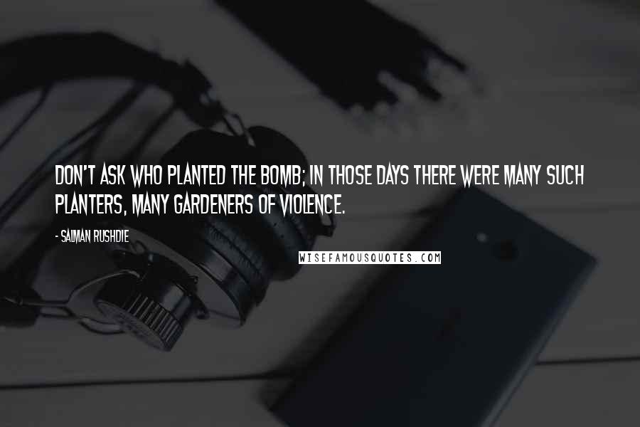 Salman Rushdie Quotes: Don't ask who planted the bomb; in those days there were many such planters, many gardeners of violence.