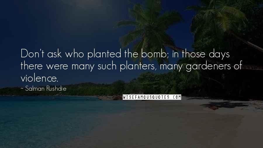 Salman Rushdie Quotes: Don't ask who planted the bomb; in those days there were many such planters, many gardeners of violence.