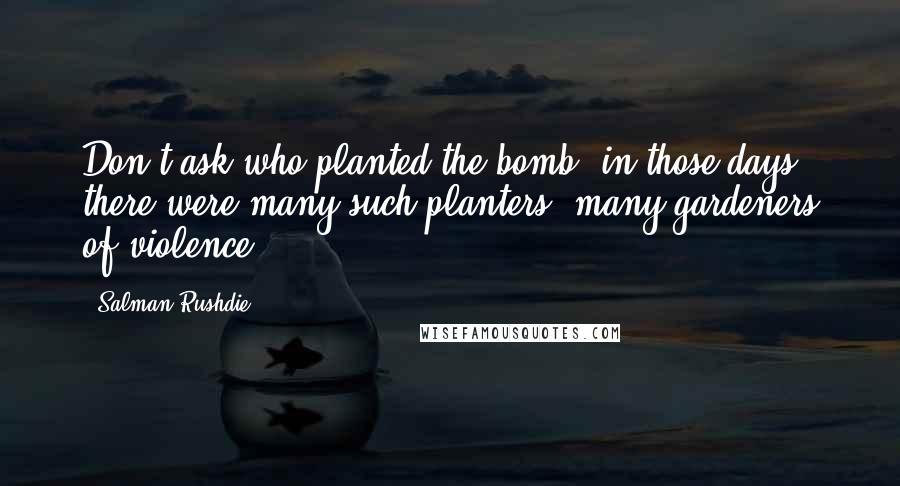 Salman Rushdie Quotes: Don't ask who planted the bomb; in those days there were many such planters, many gardeners of violence.