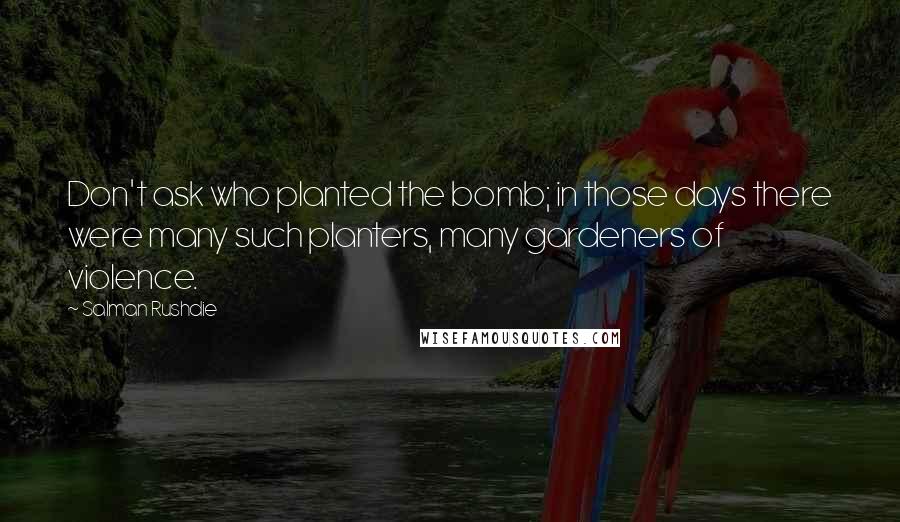 Salman Rushdie Quotes: Don't ask who planted the bomb; in those days there were many such planters, many gardeners of violence.