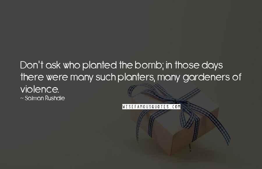 Salman Rushdie Quotes: Don't ask who planted the bomb; in those days there were many such planters, many gardeners of violence.