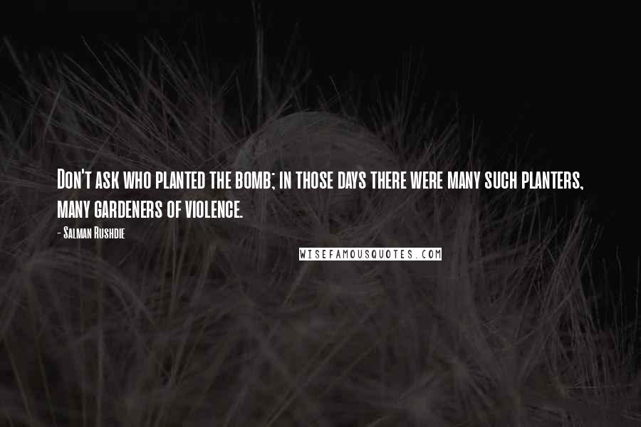 Salman Rushdie Quotes: Don't ask who planted the bomb; in those days there were many such planters, many gardeners of violence.