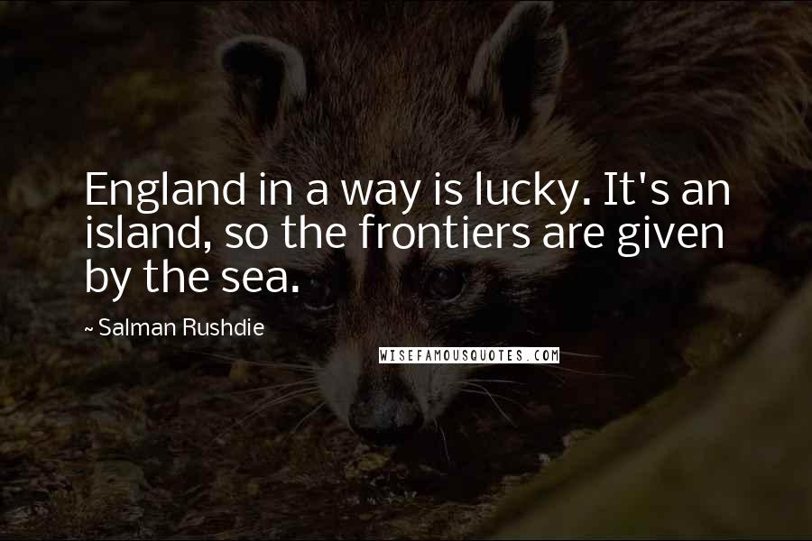 Salman Rushdie Quotes: England in a way is lucky. It's an island, so the frontiers are given by the sea.